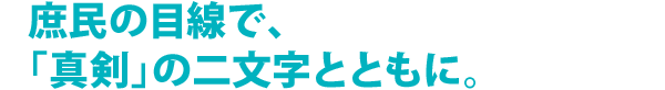 庶民の目線で、「真剣」の二文字とともに。