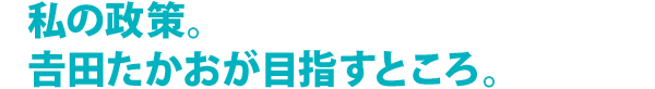 私の政策。吉田たかおが目指すところ。